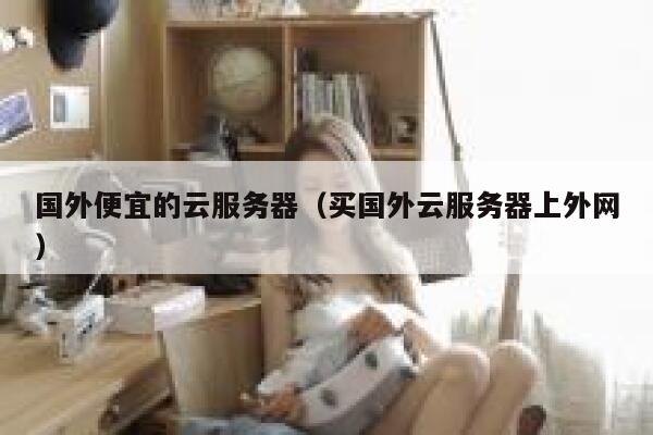 国外便宜的云服务器（买国外云服务器上外网）