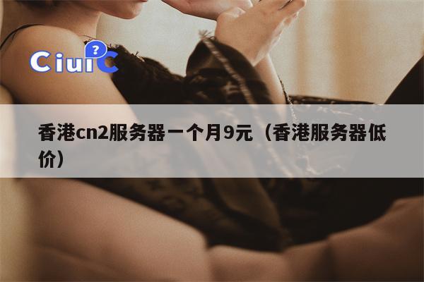 香港cn2服务器一个月9元（香港服务器低价）