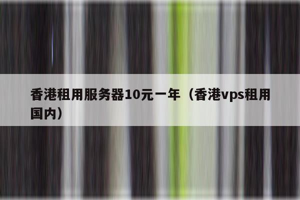 香港租用服务器10元一年（香港vps租用国内）