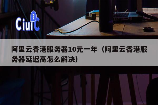 阿里云香港服务器10元一年（阿里云香港服务器延迟高怎么解决）