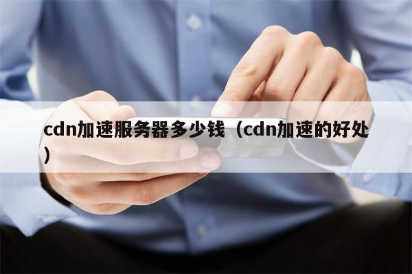 cdn加速服务器多少钱（cdn加速的好处）