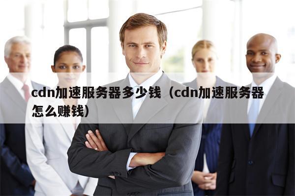 cdn加速服务器多少钱（cdn加速服务器怎么赚钱）