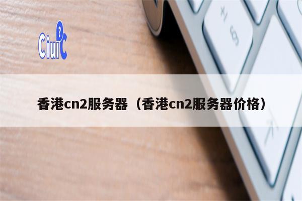 香港cn2服务器（香港cn2服务器价格）