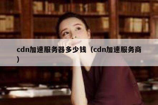 cdn加速服务器多少钱（cdn加速服务商）