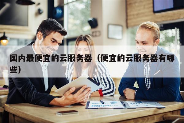 国内最便宜的云服务器（便宜的云服务器有哪些）