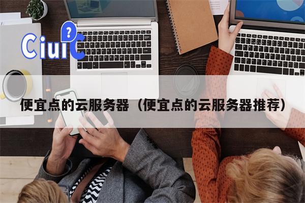 便宜点的云服务器（便宜点的云服务器推荐）