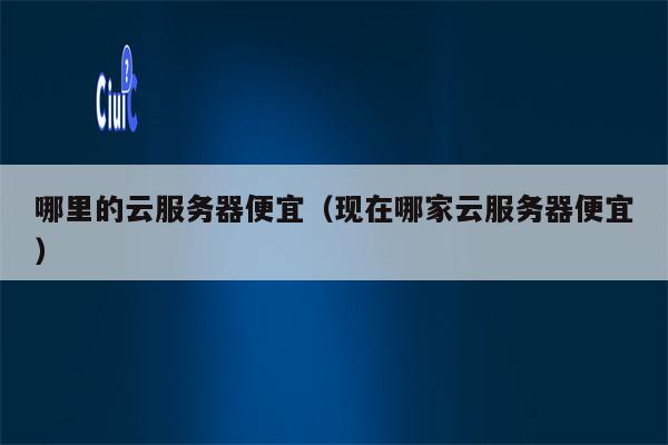 哪里的云服务器便宜（现在哪家云服务器便宜）
