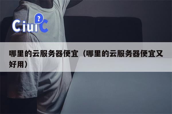 哪里的云服务器便宜（哪里的云服务器便宜又好用）