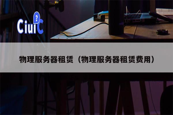 物理服务器租赁（物理服务器租赁费用）