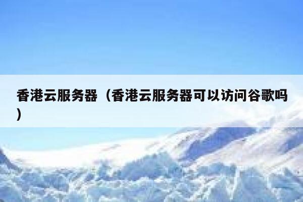 香港云服务器（香港云服务器可以访问谷歌吗）