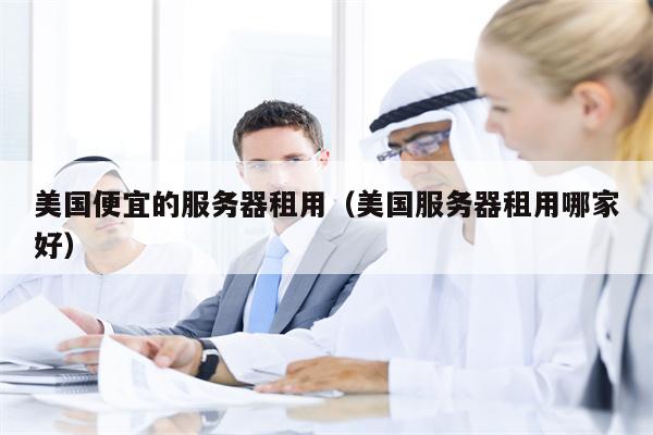 美国便宜的服务器租用（美国服务器租用哪家好）