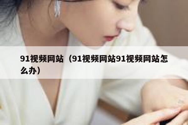 91视频网站（91视频网站91视频网站怎么办）