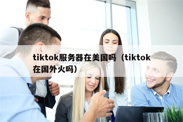 tiktok服务器在美国吗（tiktok在国外火吗）