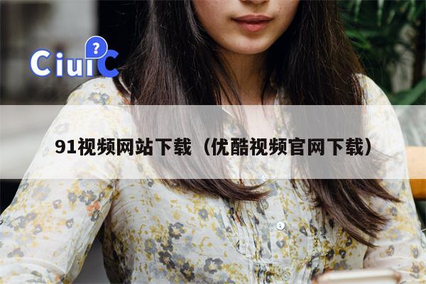 91视频网站下载（优酷视频官网下载）