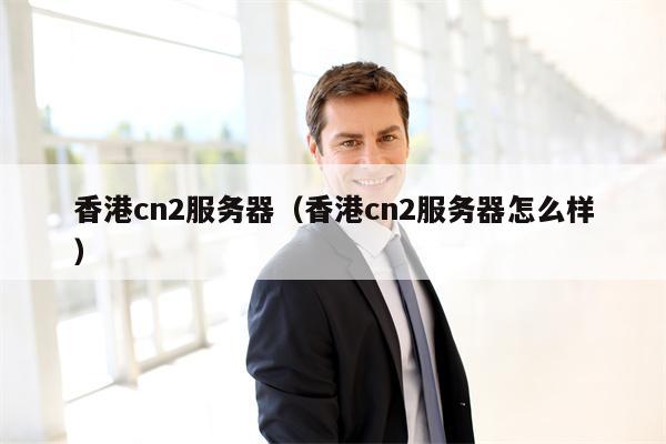香港cn2服务器（香港cn2服务器怎么样）