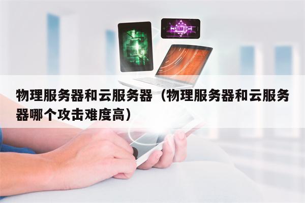 物理服务器和云服务器（物理服务器和云服务器哪个攻击难度高）