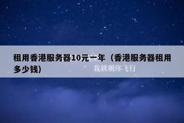 租用香港服务器10元一年（香港服务器租用多少钱）