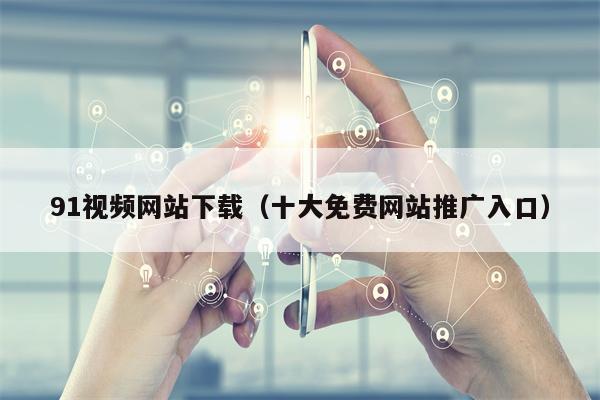 91视频网站下载（十大免费网站推广入口）
