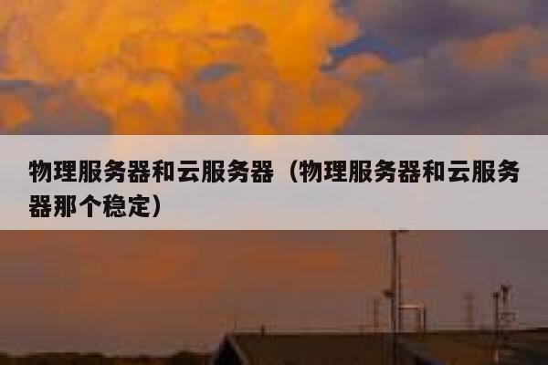 物理服务器和云服务器（物理服务器和云服务器那个稳定）