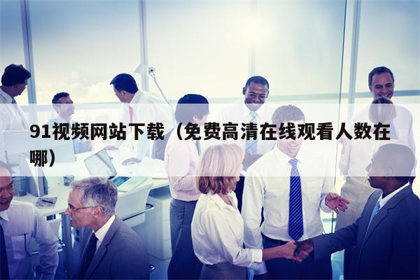 91视频网站下载（免费高清在线观看人数在哪）