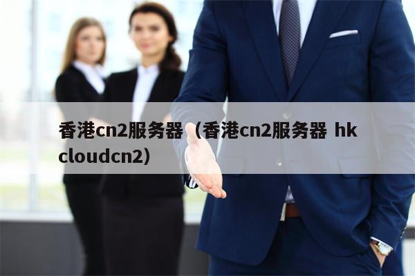 香港cn2服务器（香港cn2服务器 hkcloudcn2）