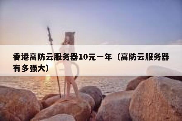 香港高防云服务器10元一年（高防云服务器有多强大）