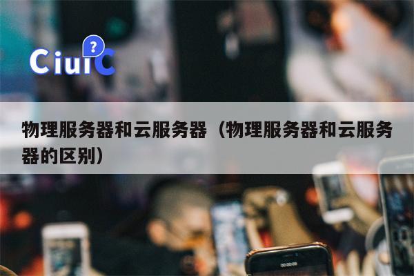 物理服务器和云服务器（物理服务器和云服务器的区别）