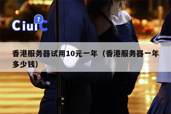 香港服务器试用10元一年（香港服务器一年多少钱）