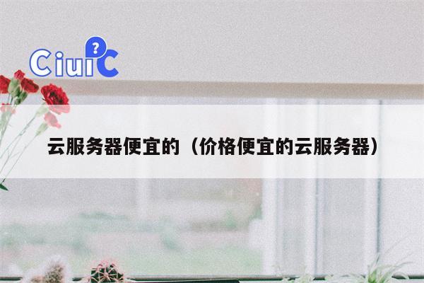 云服务器便宜的（价格便宜的云服务器）