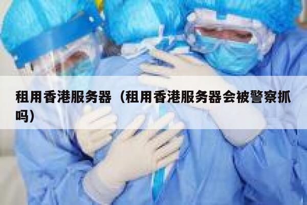 租用香港服务器（租用香港服务器会被警察抓吗）