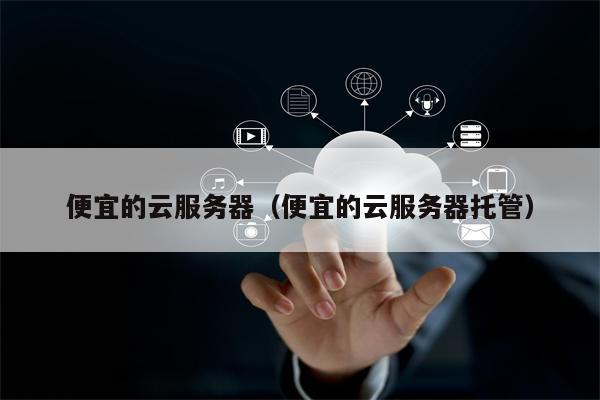 便宜的云服务器（便宜的云服务器托管）