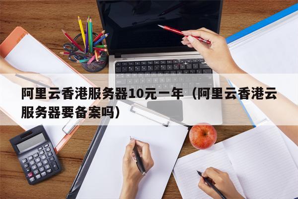 阿里云香港服务器10元一年（阿里云香港云服务器要备案吗）
