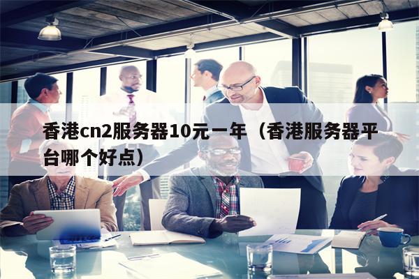 香港cn2服务器10元一年（香港服务器平台哪个好点）