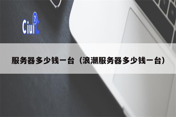 服务器多少钱一台（浪潮服务器多少钱一台）