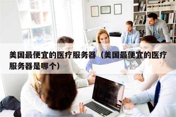 美国最便宜的医疗服务器（美国最便宜的医疗服务器是哪个）