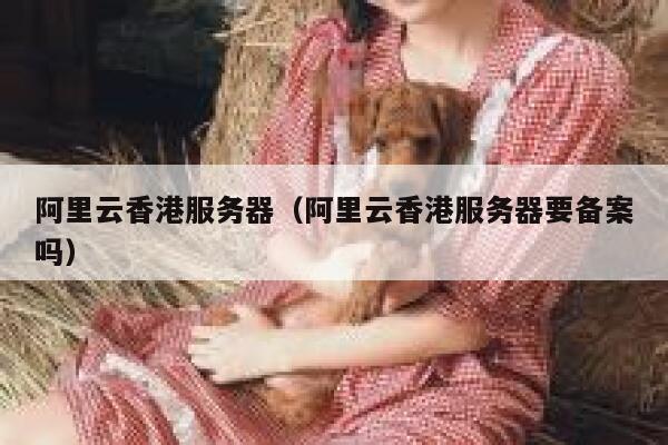 阿里云香港服务器（阿里云香港服务器要备案吗）