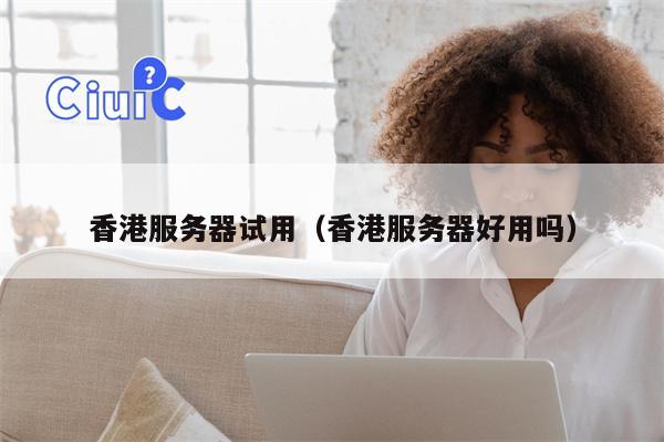 香港服务器试用（香港服务器好用吗）