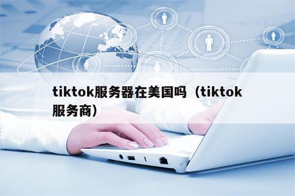 tiktok服务器在美国吗（tiktok服务商）