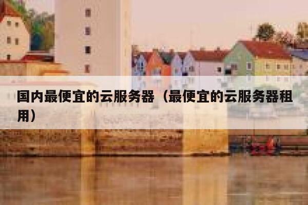 国内最便宜的云服务器（最便宜的云服务器租用）