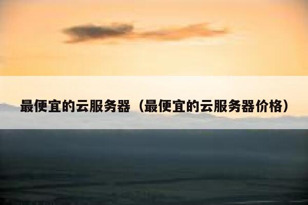 最便宜的云服务器（最便宜的云服务器价格）
