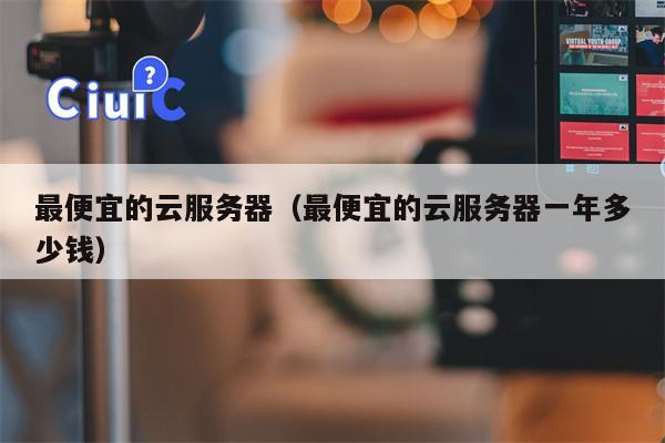 最便宜的云服务器（最便宜的云服务器一年多少钱）