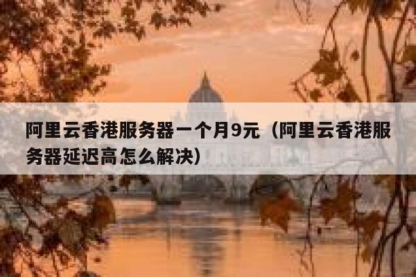 阿里云香港服务器一个月9元（阿里云香港服务器延迟高怎么解决）