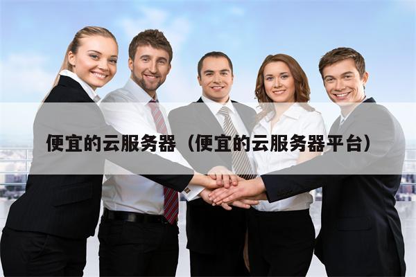 便宜的云服务器（便宜的云服务器平台）