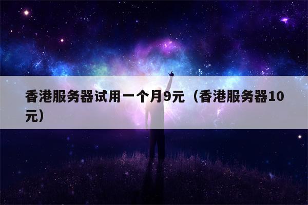 香港服务器试用一个月9元（香港服务器10元）