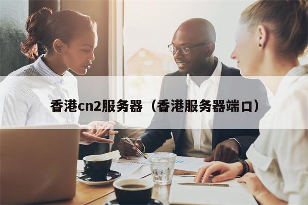 香港cn2服务器（香港服务器端口）