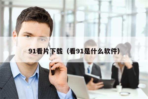 91看片下载（看91是什么软件）