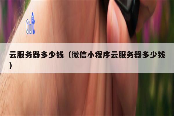 云服务器多少钱（微信小程序云服务器多少钱）