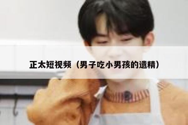 正太短视频（男子吃小男孩的遗精）