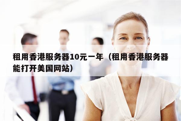 租用香港服务器10元一年（租用香港服务器能打开美国网站）
