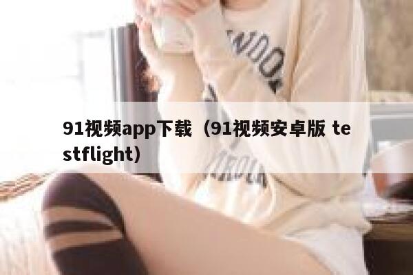 91视频app下载（91视频安卓版 testflight）